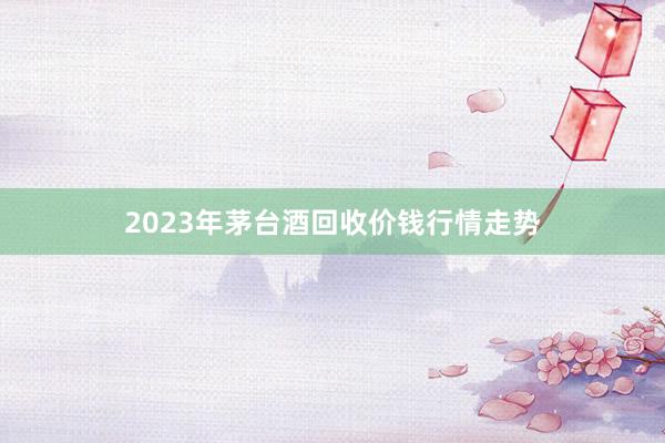 2023年茅台酒回收价钱行情走势