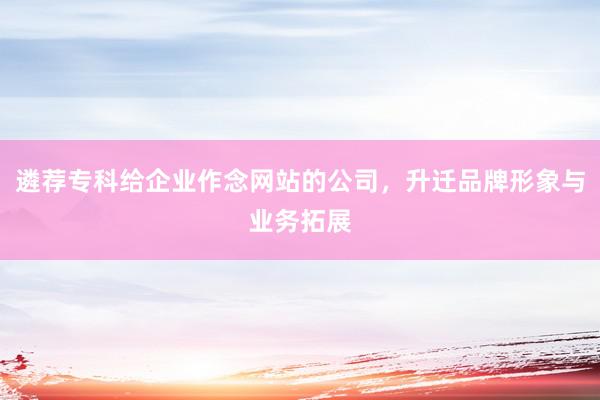 遴荐专科给企业作念网站的公司，升迁品牌形象与业务拓展