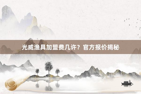 光威渔具加盟费几许？官方报价揭秘