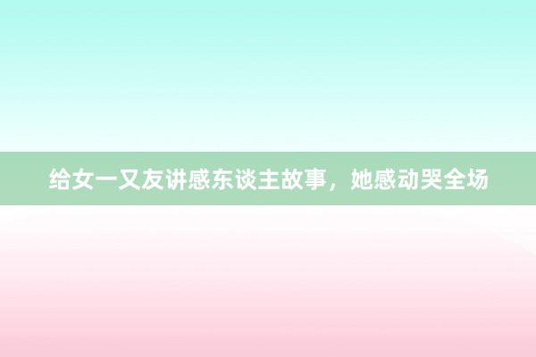 给女一又友讲感东谈主故事,她感动哭全场